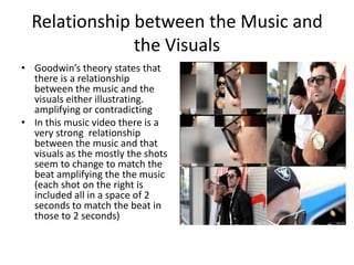 Relationship between the Music and
               the Visuals
• Goodwin’s theory states that
  there is a relationship
  between the music and the
  visuals either illustrating.
  amplifying or contradicting
• In this music video there is a
  very strong relationship
  between the music and that
  visuals as the mostly the shots
  seem to change to match the
  beat amplifying the the music
  (each shot on the right is
  included all in a space of 2
  seconds to match the beat in
  those to 2 seconds)
 