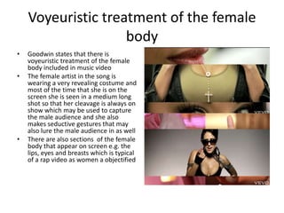 Voyeuristic treatment of the female
                    body
•   Goodwin states that there is
    voyeuristic treatment of the female
    body included in music video
•   The female artist in the song is
    wearing a very revealing costume and
    most of the time that she is on the
    screen she is seen in a medium long
    shot so that her cleavage is always on
    show which may be used to capture
    the male audience and she also
    makes seductive gestures that may
    also lure the male audience in as well
•   There are also sections of the female
    body that appear on screen e.g. the
    lips, eyes and breasts which is typical
    of a rap video as women a objectified
 