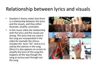 Relationship between lyrics and visuals
•   Goodwin’s theory states that there
    is a relationship between the lyrics
    and the visuals, and they either
    illustrate, amplify, contradict.
•   In this music video the relationship
    with the lyrics and the visuals are
    strong. The lyrics that are used in
    the song are incorporated in the
    video for example the chorus
    includes the lyrics “A1” and as it is
    said by the woman in the song
    (Dev) it is also appears on screen to
    amplify the lyrics of the song this
    happens all the way though the
    song at various part through out
    the song
 