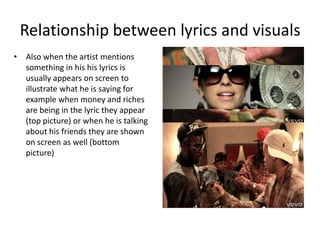 Relationship between lyrics and visuals
• Also when the artist mentions
  something in his his lyrics is
  usually appears on screen to
  illustrate what he is saying for
  example when money and riches
  are being in the lyric they appear
  (top picture) or when he is talking
  about his friends they are shown
  on screen as well (bottom
  picture)
 