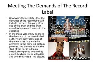 Meeting The Demands of The Record
               Label
• Goodwin’s Theory states that the
  demands of the record label will
  include the need for many close
  ups of the artist and the artist
  may develop a motif across to the
  audience
• In the music video they do meet
  the demands of the record label
  as there are many close ups of
  the main artist face while he
  performs to the camera ( bottom
  pictures )and there is also at the
  start of the music video an
  introductory period where they
  establish whose music video it is
  and who the artist is (top picture)
 