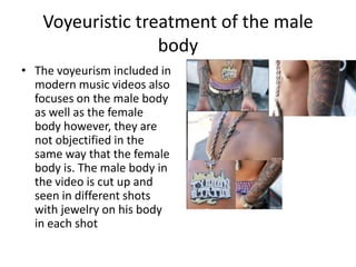 Voyeuristic treatment of the male
                  body
• The voyeurism included in
  modern music videos also
  focuses on the male body
  as well as the female
  body however, they are
  not objectified in the
  same way that the female
  body is. The male body in
  the video is cut up and
  seen in different shots
  with jewelry on his body
  in each shot
 