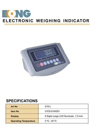 SPECIFICATIONS
ELECTRONIC WEIGHING INDICATOR
Art No A1X-L
Item No 01ES-D-WI001
Display 6 Digits Large LCD Numerals, 1.5 Inch
Operating Temperature 0 ºC - 40 ºC
 