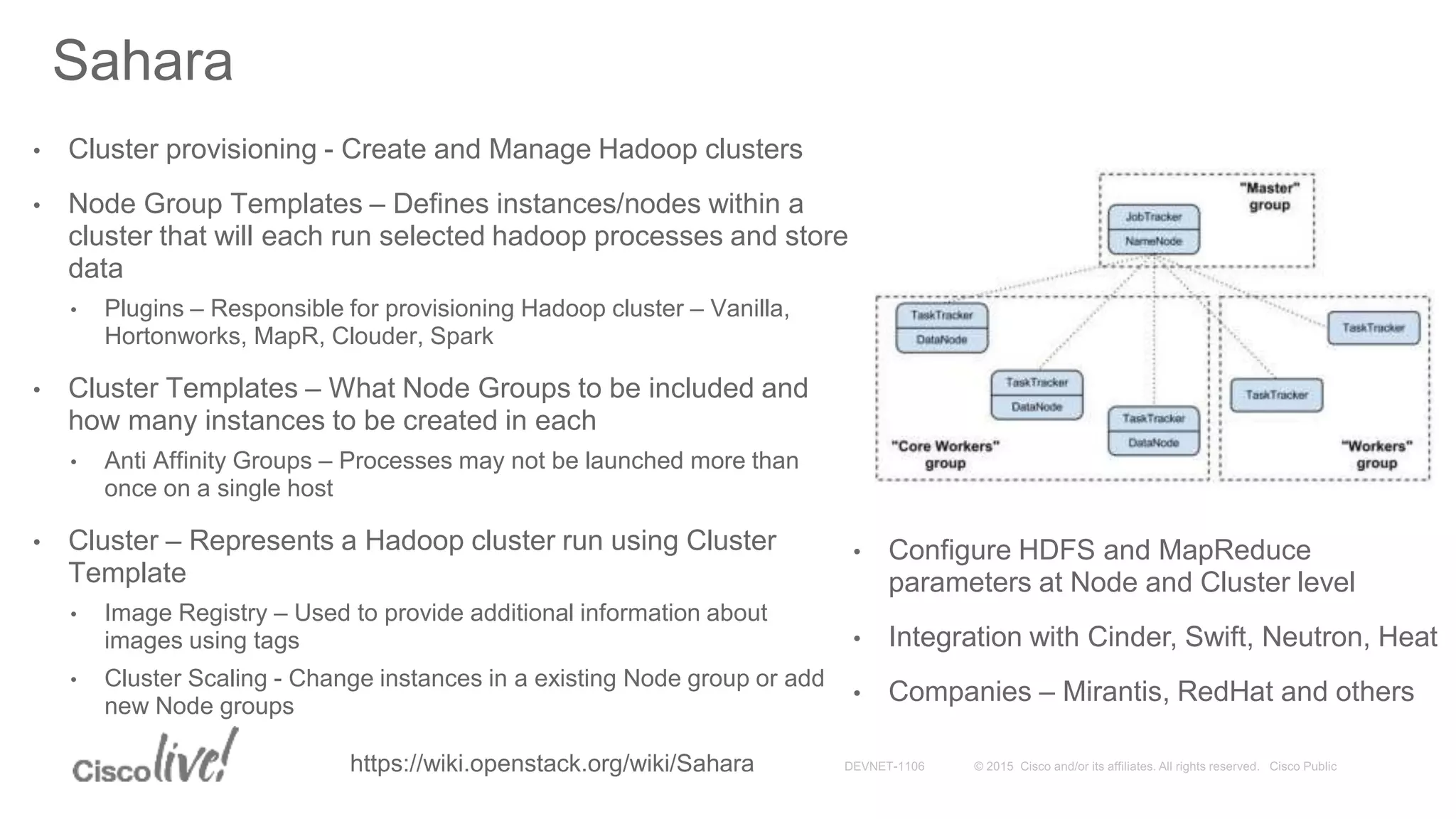 • Cluster provisioning - Create and Manage Hadoop clusters
• Node Group Templates – Defines instances/nodes within a
cluster that will each run selected hadoop processes and store
data
• Plugins – Responsible for provisioning Hadoop cluster – Vanilla,
Hortonworks, MapR, Clouder, Spark
• Cluster Templates – What Node Groups to be included and
how many instances to be created in each
• Anti Affinity Groups – Processes may not be launched more than
once on a single host
• Cluster – Represents a Hadoop cluster run using Cluster
Template
• Image Registry – Used to provide additional information about
images using tags
• Cluster Scaling - Change instances in a existing Node group or add
new Node groups
Sahara
• Configure HDFS and MapReduce
parameters at Node and Cluster level
• Integration with Cinder, Swift, Neutron, Heat
• Companies – Mirantis, RedHat and others
https://wiki.openstack.org/wiki/Sahara
 