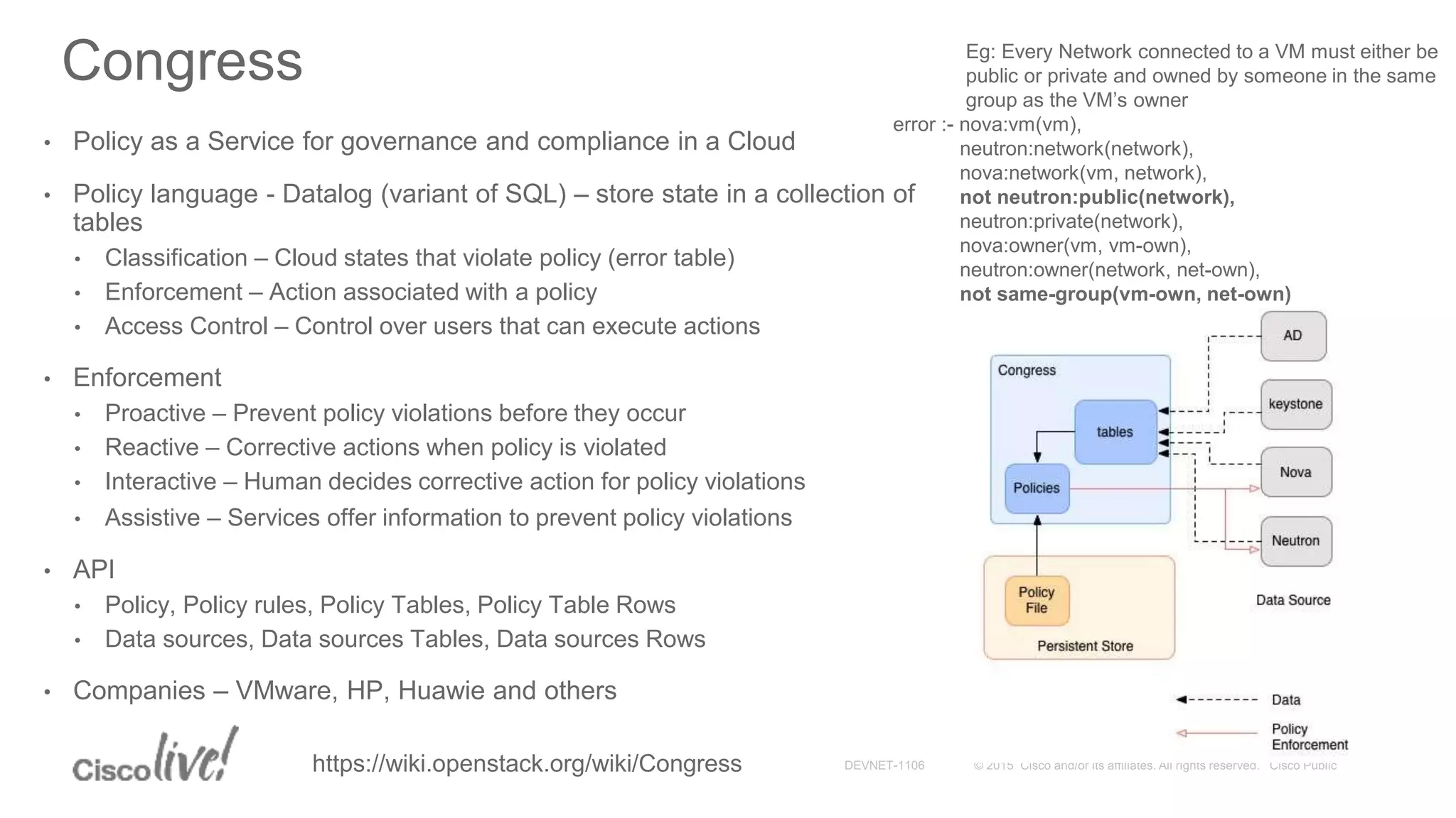 Congress
• Policy as a Service for governance and compliance in a Cloud
• Policy language - Datalog (variant of SQL) – store state in a collection of
tables
• Classification – Cloud states that violate policy (error table)
• Enforcement – Action associated with a policy
• Access Control – Control over users that can execute actions
• Enforcement
• Proactive – Prevent policy violations before they occur
• Reactive – Corrective actions when policy is violated
• Interactive – Human decides corrective action for policy violations
• Assistive – Services offer information to prevent policy violations
• API
• Policy, Policy rules, Policy Tables, Policy Table Rows
• Data sources, Data sources Tables, Data sources Rows
• Companies – VMware, HP, Huawie and others
Eg: Every Network connected to a VM must either be
public or private and owned by someone in the same
group as the VM’s owner
error :- nova:vm(vm),
neutron:network(network),
nova:network(vm, network),
not neutron:public(network),
neutron:private(network),
nova:owner(vm, vm-own),
neutron:owner(network, net-own),
not same-group(vm-own, net-own)
https://wiki.openstack.org/wiki/Congress
 