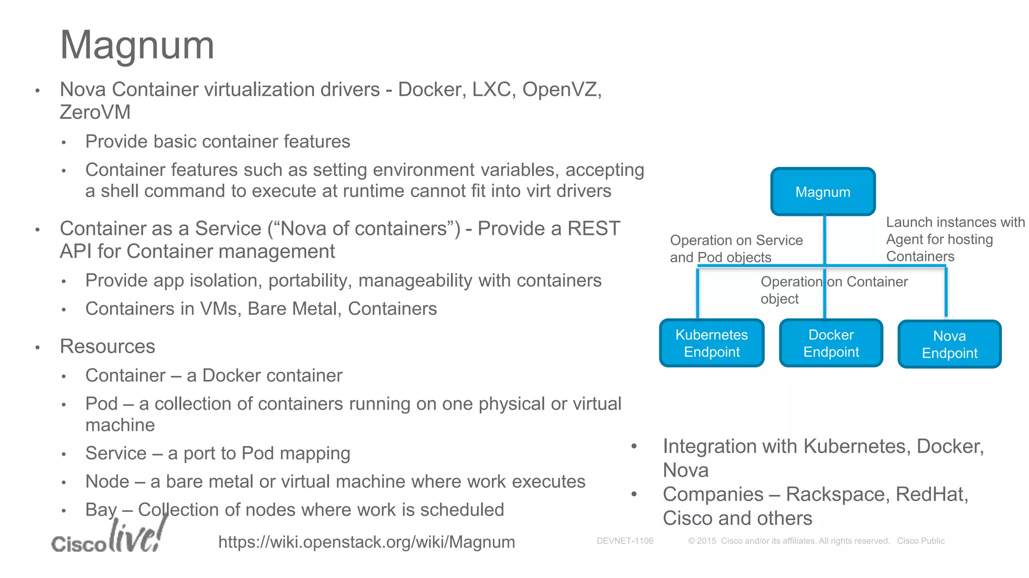 • Nova Container virtualization drivers - Docker, LXC, OpenVZ,
ZeroVM
• Provide basic container features
• Container features such as setting environment variables, accepting
a shell command to execute at runtime cannot fit into virt drivers
• Container as a Service (“Nova of containers”) - Provide a REST
API for Container management
• Provide app isolation, portability, manageability with containers
• Containers in VMs, Bare Metal, Containers
• Resources
• Container – a Docker container
• Pod – a collection of containers running on one physical or virtual
machine
• Service – a port to Pod mapping
• Node – a bare metal or virtual machine where work executes
• Bay – Collection of nodes where work is scheduled
Magnum
Kubernetes
Endpoint
Docker
Endpoint
Nova
Endpoint
Magnum
Launch instances with
Agent for hosting
Containers
Operation on Service
and Pod objects
Operation on Container
object
• Integration with Kubernetes, Docker,
Nova
• Companies – Rackspace, RedHat,
Cisco and others
https://wiki.openstack.org/wiki/Magnum
 