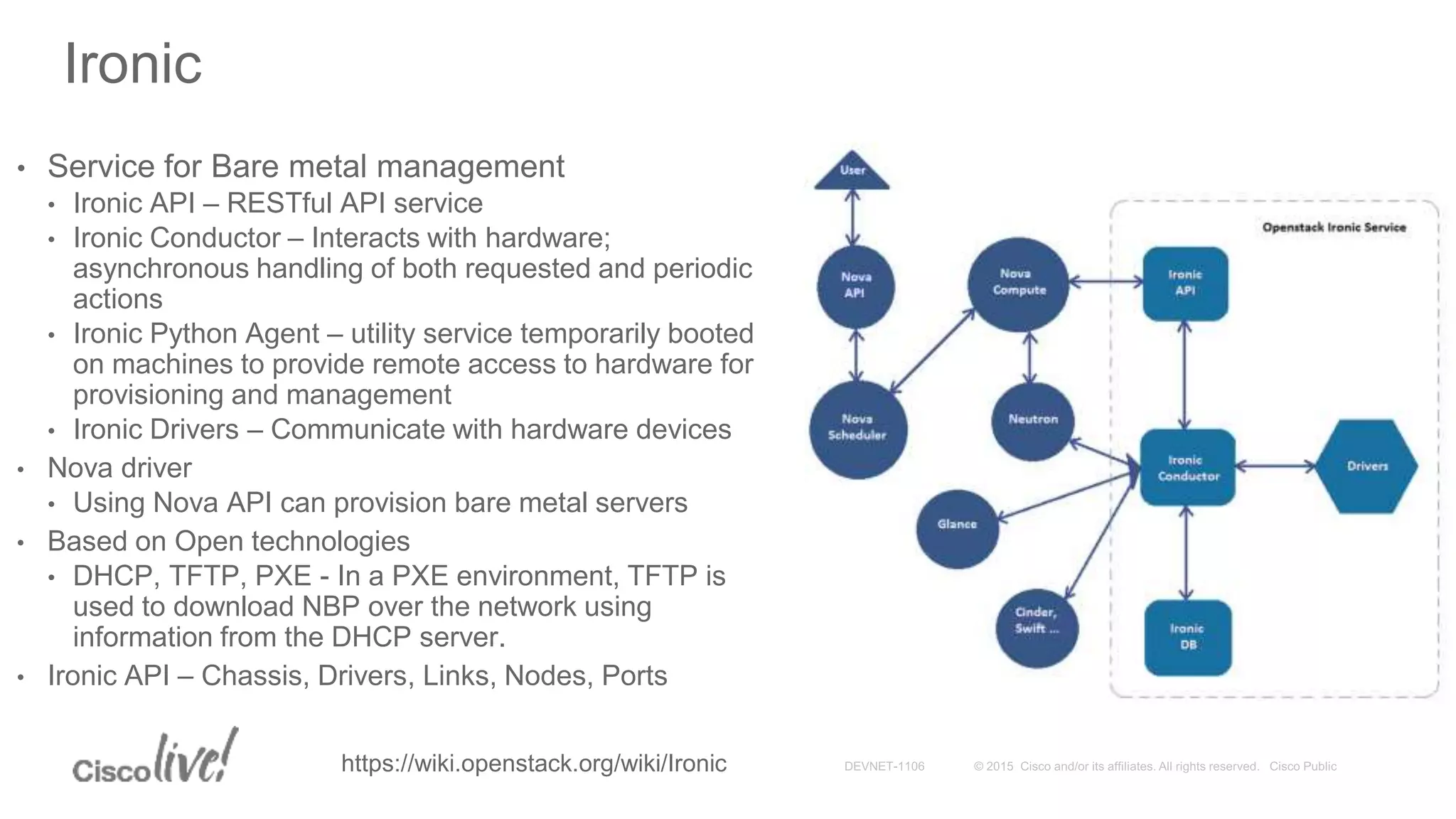 Ironic
• Service for Bare metal management
• Ironic API – RESTful API service
• Ironic Conductor – Interacts with hardware;
asynchronous handling of both requested and periodic
actions
• Ironic Python Agent – utility service temporarily booted
on machines to provide remote access to hardware for
provisioning and management
• Ironic Drivers – Communicate with hardware devices
• Nova driver
• Using Nova API can provision bare metal servers
• Based on Open technologies
• DHCP, TFTP, PXE - In a PXE environment, TFTP is
used to download NBP over the network using
information from the DHCP server.
• Ironic API – Chassis, Drivers, Links, Nodes, Ports
https://wiki.openstack.org/wiki/Ironic
 
