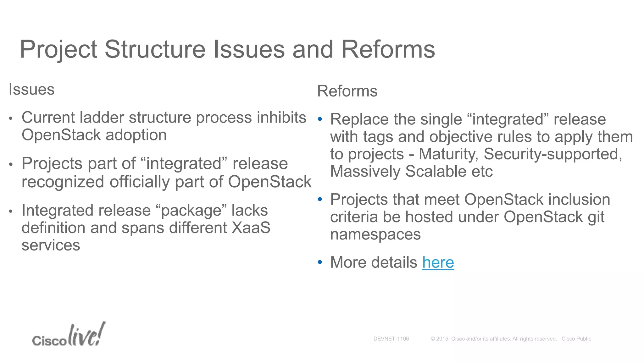 Project Structure Issues and Reforms
Issues
• Current ladder structure process inhibits
OpenStack adoption
• Projects part of “integrated” release
recognized officially part of OpenStack
• Integrated release “package” lacks
definition and spans different XaaS
services
Reforms
• Replace the single “integrated” release
with tags and objective rules to apply them
to projects - Maturity, Security-supported,
Massively Scalable etc
• Projects that meet OpenStack inclusion
criteria be hosted under OpenStack git
namespaces
• More details here
 