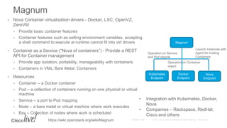• Nova Container virtualization drivers - Docker, LXC, OpenVZ,
ZeroVM
• Provide basic container features
• Container features such as setting environment variables, accepting
a shell command to execute at runtime cannot fit into virt drivers
• Container as a Service (“Nova of containers”) - Provide a REST
API for Container management
• Provide app isolation, portability, manageability with containers
• Containers in VMs, Bare Metal, Containers
• Resources
• Container – a Docker container
• Pod – a collection of containers running on one physical or virtual
machine
• Service – a port to Pod mapping
• Node – a bare metal or virtual machine where work executes
• Bay – Collection of nodes where work is scheduled
Magnum
Kubernetes
Endpoint
Docker
Endpoint
Nova
Endpoint
Magnum
Launch instances with
Agent for hosting
Containers
Operation on Service
and Pod objects
Operation on Container
object
• Integration with Kubernetes, Docker,
Nova
• Companies – Rackspace, RedHat,
Cisco and others
https://wiki.openstack.org/wiki/Magnum
 