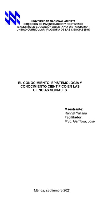 UNIVERSIDAD NACIONAL ABIERTA
DIRECCIÓN DE INVESTIGACIÓN Y POSTGRADO
MAESTRÍA EN EDUCACIÓN ABIERTA Y A DISTANCIA (901)
UNIDAD CURRICULAR: FILOSOFÍA DE LAS CIENCIAS (801)
EL CONOCIMIENTO, EPISTEMOLOGÍA Y
CONOCIMIENTO CIENTÍFICO EN LAS
CIENCIAS SOCIALES
Maestrante:
Rangel Yuliana
Facilitador:
MSc. Gamboa, José
Mérida, septiembre 2021
 