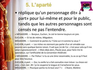 5. L’apartéréplique qu'un personnage dit« à part» pour lui-même et pour le public, tandis que les autres personnages sont censés ne pas l'entendre.« MÉGADORE. — Bonjour, Euclion ; le ciel te tienne toujours en joie.EUCLION. — Et toi de même, Mégadore.MÉGADORE. — Comment te portes-tu ? Cela va-t-il comme tu veux ?EUCLION, à part. — Les riches ne viennent pas parler d'un air aimable aux pauvres sans quelque bonne raison. Il sait que j'ai de l'or ; c'est pour cela qu'il me salue si gracieusement3. » Mais déjà alors, Plaute joue, pour faire rire le spectateur, sur l'artificialité de la convention théâtrale:« MÉGADORE. — Par Pollux ! si tu as une âme raisonnable, tu as ce qu'il faut pour être heureux.EUCLION, à part. — Oui, la vieille lui a fait connaître mon trésor. La chose est sûre ; c'est clair. Ah ! je te couperai la langue et t'arracherai les yeux. MÉGADORE. — Pourquoi parles-tu là tout seul3? »     L’Avare, Molière