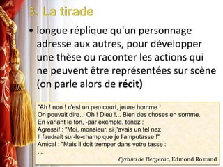 3. La tiradelongue réplique qu'un personnage adresse aux autres, pour développer une thèse ou raconter les actions qui ne peuvent être représentées sur scène (on parle alors de récit)"Ah ! non ! c'est un peu court, jeune homme !On pouvait dire... Oh ! Dieu !... Bien des choses en somme.En variant le ton, -par exemple, tenez :Agressif : "Moi, monsieur, si j'avais un tel nezIl faudrait sur-le-champ que je l'amputasse !"Amical : "Mais il doit tremper dans votre tasse :….Cyrano de Bergerac, Edmond Rostand
