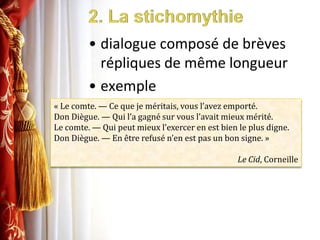 2. La stichomythiedialogue composé de brèves répliques de même longueurexemple« Le comte. — Ce que je méritais, vous l’avez emporté.Don Diègue. — Qui l’a gagné sur vous l’avait mieux mérité.Le comte. — Qui peut mieux l’exercer en est bien le plus digne.Don Diègue. — En être refusé n’en est pas un bon signe. »Le Cid, Corneille