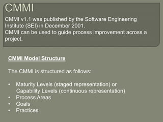 CMMI  CMMI v1.1 was published by the Software Engineering Institute (SEI) in December 2001. CMMI can be used to guide process improvement across a project. CMMI Model Structure The CMMI is structured as follows: ,[object Object]