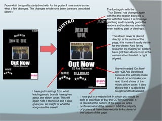From what I originally started out with for the poster I have made some what a few changes. The changes which have been done are described below :-The font again with the                ‘ Tour Dates’ has changes again with this the reason being so is that with this colour it is more eye grabbing and hopefully grabs the readers and audiences attention when walking past or viewing it. The album cover is placed directly in the centre of the page, this makes it easily visible for the viewer. Also for my research the majority of  posters have got their album cover in the centre rather than left or right aligned.I have inserted ‘Out Now’ and ‘CD And Download’ because this will help make it stand out and make you read it and shows of the music album cover. It also shows that it is able to be bought and to downloadI have put in ratings from what leading music brands have given about the album cover. This will again help it stand out and it also gives you an insight of what the songs are like aswell.I have put in a website link In which you would be able to download or buy the CD for purchase. It is placed at the bottom of the page as looks professional and the research I did the majority of posters all have there website links placed at the bottom of the page. 