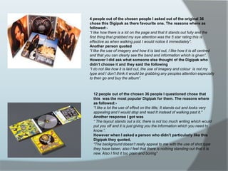 4 people out of the chosen people I asked out of the original 36 chose this Digipak as there favourite one. The reasons where as followed:-“I like how there is a lot on the page and that it stands out fully and the first thing that grabbed my eye attention was the 5 star rating this is effective as when walking past I would notice it immediately”.Another person quoted“I like the use of imagery and how it is laid out, I like how it is all centred and that you can clearly see the band and information which is given”.However I did ask what someone else thought of the Digipak who didn’t choose it and they said the following“I do not like how it is laid out, the use of imagery and colour  is not my type and I don’t think it would be grabbing any peoples attention especially to then go and buy the album”.12 people out of the chosen 36 people I questioned chose that this  was the most popular Digipak for them. The reasons where as followed:-“I like a lot the use of effect on the title, It stands out and looks very appealing and I would stop and read It instead of walking past it.”Another response I got was“ The layout stands out a lot, there is not too much writing which would put you off and it is just giving you the information which you need to know.”.However when I asked a person who didn’t particularly like this Digipak they quoted,“The background doesn’t really appeal to me with the use of shot type they have taken, also I feel that there is nothing standing out that it is new. Also I find it too plain and boring”