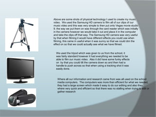 Above are some shots of physical technology I used to create my music video.  We used the Samsung HD camera to film all of our clips of our music video and this was very simple to then put onto Vegas movie studio 9. the way we put them on was through the card reader which was initially in the camera however we would take it out and place it in the computer and take the clips off that way. The Samsung HD camera was very useful by that when filming it would have different effects you could use when filming, this came in useful when it was sunny so that we could dim the effect on so that we could actually see what we have filmed.We used the tripod which was given to us from the school, it was fairly standard however it had everything we needed to be able to film our music video.  Also it did have some funky effects on  by that you could tilt the camera down so and then had a handle to push across so that when using a tracking shot it was easily done. Where all our information and research came from was all used on the school media computers.  The computers was more than efficient for what we needed, they had a large screen which made it easy to do our editing and also they where very quick and efficient so that there was no stalling when trying to edit or gather research 