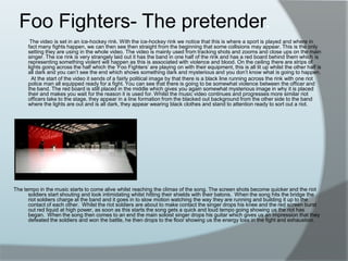 Foo Fighters- The pretender.           The video is set in an ice-hockey rink. With the ice-hockey rink we notice that this is where a sport is played and where in fact many fights happen, we can then see then straight from the beginning that some collisions may appear. This is the only setting they are using in the whole video. The video is mainly used from tracking shots and zooms and close ups on the main singer. The ice rink is very strangely laid out it has the band in one half of the rink and has a red board behind them which is representing something violent will happen as this is associated with violence and blood. On the ceiling there are strips of lights going across the half which the ‘Foo Fighters’ are playing on with their equipment, this is all lit up whilst the other half is all dark and you can’t see the end which shows something dark and mysterious and you don’t know what is going to happen.              At the start of the video it sends of a fairly political image by that there is a black line running across the rink with one riot police man all equipped ready for a fight. You can see that there is going to be somewhat violence between the officer and the band. The red board is still placed in the middle which gives you again somewhat mysterious image in why it is placed their and makes you wait for the reason it is used for. Whilst the music video continues and progresses more similar riot officers take to the stage, they appear in a line formation from the blacked out background from the other side to the band where the lights are out and is all dark, they appear wearing black clothes and stand to attention ready to sort out a riot.      The tempo in the music starts to come alive whilst reaching the climax of the song. The screen shots become quicker and the riot soldiers start shouting and look intimidating whilst hitting their shields with their batons.  When the song hits the bridge the riot soldiers charge at the band and it goes in to slow motion watching the way they are running and building it up to the contact of each other.  Whilst the riot soldiers are about to make contact the singer drops his knee and the red screen burst out red liquid at high power, as soon as this starts the song gets a quick and loud tempo going showing us the riot has began.  When the song then comes to an end the main soloist singer drops his guitar which gives us an impression that they defeated the soldiers and won the battle, he then drops to the floor showing us the energy loss in the fight and exhaustion.   