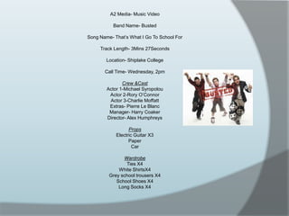 A2 Media- Music VideoBand Name- BustedSong Name- That’s What I Go To School ForTrack Length- 3Mins 27SecondsLocation- Shiplake CollegeCall Time- Wednesday, 2pmCrew &CastActor 1-Michael SyropolouActor 2-Rory O’ConnorActor 3-Charlie MoffattExtras- Pierre Le BlancManager- Harry CoakerDirector- Alex HumphreysPropsElectric Guitar X3PaperCarWardrobeTies X4White ShirtsX4Grey school trousers X4School Shoes X4Long Socks X4