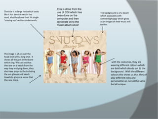 This is done from the use of CGI which has been done on the computer and then corporate on to the music album cover The title is in large font which looks like it has been drawn in the sand, also they have their hit single ‘missing you’ written underneath.The background is of a beach which associates with something happy which gives us an insight of their music will be like.The image is of an over the head shot with a long shot.  It shows all the girls in the band which sing. We can see that they are on a beach from the way they are lying down, they also have props in the including the sun glasses and beach towels to give us a sense that they are there. with the costumes, they are wearing different colours which are bold which stands out to the background.  With the different colours this shows us that they all play different roles and personalities as not all the same but all unique.