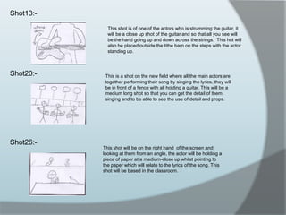 Shot13:-Shot20:-Shot26:-This shot is of one of the actors who is strumming the guitar, it will be a close up shot of the guitar and so that all you see will be the hand going up and down across the strings.  This hot will also be placed outside the tithe barn on the steps with the actor standing up.This is a shot on the new field where all the main actors are together performing their song by singing the lyrics, they will be in front of a fence with all holding a guitar. This will be a medium long shot so that you can get the detail of them singing and to be able to see the use of detail and props.This shot will be on the right hand  of the screen and looking at them from an angle, the actor will be holding a piece of paper at a medium-close up whilst pointing to the paper which will relate to the lyrics of the song. This shot will be based in the classroom.