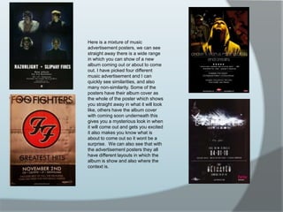 Here is a mixture of music advertisement posters, we can see straight away there is a wide range in which you can show of a new album coming out or about to come out. I have picked four different music advertisement and I can quickly see similarities, and also many non-similarity. Some of the posters have their album cover as the whole of the poster which shows you straight away in what it will look like, others have the album cover with coming soon underneath this gives you a mysterious look in when it will come out and gets you excited it also makes you know what is about to come out so it wont be a surprise.  We can also see that with the advertisement posters they all have different layouts in which the album is show and also where the context is.