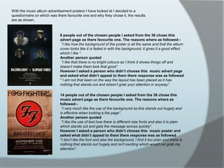 With the music album advertisement posters I have looked at I decided to a questionnaire on which was there favourite one and why they chose it, the results are as shown.8 people out of the chosen people I asked from the 36 chose this advert page as there favourite one. The reasons where as followed:-“I like how the background of the poster is all the same and that the album cover looks like it is faded in with the background, it gives it a good effect which I like ”. Another person quoted“I like that there is no bright colours as I think it shows things off and doesn’t make them look that good”.However I asked a person who didn’t choose this  music advert page and asked what didn’t appeal to them there response was as followed“ I am not that keen on the way the layout has been placed as it has nothing that stands out and doesn’t grab your attention in anyway”.14 people out of the chosen people I asked from the 36 chose this music advert page as there favourite one. The reasons where as followed:-“I very much like the use of the background as this stands out hugely and is effective when looking a the page”. Another person quoted“I like the use of text how there is different size fonts and also it is plain which stands out and gets the message across quickly”.However I asked a person who didn’t choose this  music poster and asked what didn’t appeal to them there response was as followed“I don’t like the font and also the background, I find it too plain and there is nothing that stands out hugely and isn't exciting which would not grab my attention”.