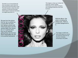 This image is a close up, it shows the artist face ‘Cheryl’ looking intensively at you which could give you a feeling of what the music will be about. The title is in an unusual place by that most album covers have the name at the top of the album cover. This title however is down the side and also is in pink font also bold which makes it stand out and shows us straight away who it is. With the album r the artist is covering the whole cover. There is no other background to it.We see from the picture that her hair is pushed up it could either be done from taking a picture with Cheryl lying down and the camera taken from above her or it could be done from an air machine getting blown into her face which would allow her hair to be pushed backwards.The image is in black and white which gives us a sense of mysterious which her by that she is showing everything to the public. 