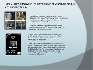 Task 2- How effective is the combination of your main product and ancillary texts?I have linked my music magazine advert and my Digipak in a few ways. The first way which I have linked them is by having the front cover shot on to the advertisement poster itself.I have also linked the Digipak towards the album cover by having the text for the tracks the same font as some of the text on the poster.Another way in which they are slimily related are that they both fairly simple as this we find will grab the audience more than having loads of information  on the screen.I have mainly used other ways to promote both the album  cover and the poster by doing them individually without relating them to each other as for me I did not find it that effective. The combination therefore is not that subtle and again the reason for this where because I thought it would be best to make them separate for the product. 