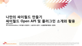 Strictly
                                                                                                                                                     사본
                                                                                                                       Confidential                  번호




나만의 싸이월드 만들기
싸이월드 Open API 및 플러그인 소개와 홗용
2011.10.18
SK communications / 싸이월드사업본부 / 소셜서비스본부 / 소셜플랫폼개발팀. 김창희




              This report contains information that is confidential and proprietary to SK Communications and is solely for the use of SK Communications personnel.
              No part of it may be used, circulated, quoted, or reproduced for distribution outside SK Communications. If you are not the intended recipient of this
              report, you are hereby notified that the use, circulation, quoting, or reproducing of this report is strictly prohibited and may be unlawful.
 