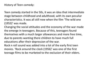 History of Teen comedy:

Teen comedy started in the 50s, it was an idea that intermediate
stage between childhood and adulthood, with its own peculiar
characteristics. It was all still new when the film ‘The wild one
(1953)’ was made.
Changing the social attitudes and the economy of the war made
the emerge in teenagers. Because of this, teenagers found
themselves with a much larger allowances and more free time,
due to parents wanting there children to have much full
educations after their depression of the war.
Rock n roll sound was added into a lot of the early first teen
movies. ‘Rock around the clock (1956)’ was one of the first
teenage films to be marketed to the exclusion of their elders.
 