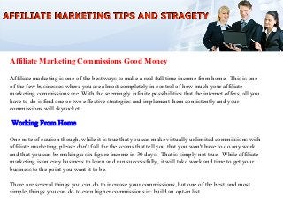 Affiliate Marketing Commissions Good Money

Affiliate marketing is one of the best ways to make a real full time income from home. This is one
of the few businesses where you are almost completely in control of how much your affiliate
marketing commissions are. With the seemingly infinite possibilities that the internet offers, all you
have to do is find one or two effective strategies and implement them consistently and your
commissions will skyrocket.



One note of caution though, while it is true that you can make virtually unlimited commissions with
affiliate marketing, please don't fall for the scams that tell you that you won't have to do any work
and that you can be making a six figure income in 30 days. That is simply not true. While affiliate
marketing is an easy business to learn and run successfully, it will take work and time to get your
business to the point you want it to be.

There are several things you can do to increase your commissions, but one of the best, and most
simple, things you can do to earn higher commissions is: build an opt-in list.
 
