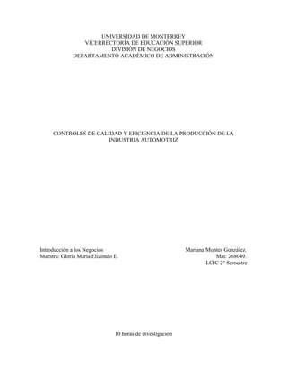 UNIVERSIDAD DE MONTERREY
                VICERRECTORÍA DE EDUCACIÓN SUPERIOR
                        DIVISIÓN DE NEGOCIOS
             DEPARTAMENTO ACADÉMICO DE ADMINISTRACIÓN




     CONTROLES DE CALIDAD Y EFICIENCIA DE LA PRODUCCIÓN DE LA
                      INDUSTRIA AUTOMOTRIZ




Introducción a los Negocios                                Mariana Montes González.
Maestra: Gloria María Elizondo E.                                     Mat: 268049.
                                                                   LCIC 2° Semestre




                               10 horas de investigación
 