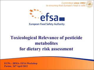 Committed since 2002
                             to ensuring that Europe’s food is safe




    Toxicological Relevance of pesticide
                metabolites
        for dietary risk assessment

ECPA – IBMA- EFSA Workshop
Parma, 26th April 2012
 