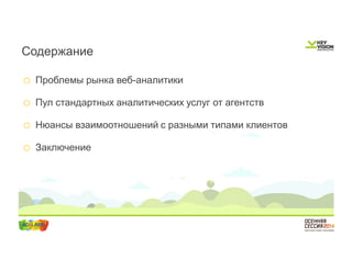 Содержание 
o Проблемы рынка веб-аналитики 
o Пул стандартных аналитических услуг от агентств 
o Нюансы взаимоотношений с разными типами клиентов 
o Заключение 
 