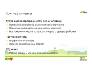 Крупные клиенты 
Аудит и донастройка систем веб-аналитики 
o Понимание систем веб-аналитики как инструмента 
o Несколько подразделений со стороны заказчика 
o Все изменения кодов по графику через отдел разработки 
Постклик отчеты 
o Внутренняя отчетность 
o Заранее согласованный формат 
Обучение 
o Разные задачи и уровень знаний слушателей 
 