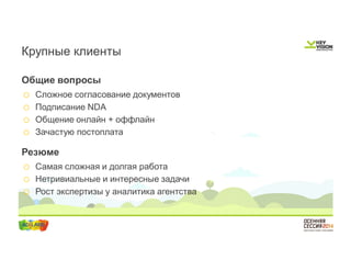 Крупные клиенты 
Общие вопросы 
o Сложное согласование документов 
o Подписание NDA 
o Общение онлайн + оффлайн 
o Зачастую постоплата 
Резюме 
o Самая сложная и долгая работа 
o Нетривиальные и интересные задачи 
o Рост экспертизы у аналитика агентства 
 