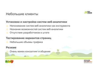Небольшие клиенты 
Установка и настройка систем веб-аналитики 
o Непонимание систем веб-аналитики как инструмента 
o Незнание возможностей систем веб-аналитики 
o Отсутствие разработчиков в штате 
Тестирование вариантов страниц 
o Небольшие объемы трафика 
Резюме 
o Очень важен консалтинг и общение 
 