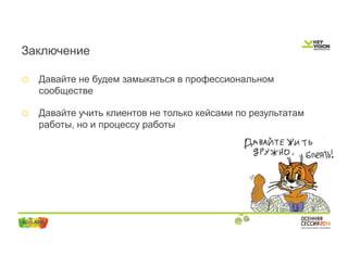 Заключение 
o Давайте не будем замыкаться в профессиональном 
сообществе 
o Давайте учить клиентов не только кейсами по результатам 
работы, но и процессу работы 
 