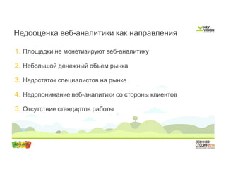 Недооценка веб-аналитики как направления 
1. Площадки не монетизируют веб-аналитику 
2. Небольшой денежный объем рынка 
3. Недостаток специалистов на рынке 
4. Недопонимание веб-аналитики со стороны клиентов 
5. Отсутствие стандартов работы 
 