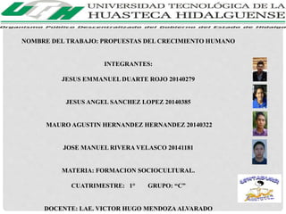 NOMBRE DEL TRABAJO: PROPUESTAS DEL CRECIMIENTO HUMANO 
INTEGRANTES: 
JESUS EMMANUEL DUARTE ROJO 20140279 
JESUS ANGEL SANCHEZ LOPEZ 20140385 
MAURO AGUSTIN HERNANDEZ HERNANDEZ 20140322 
JOSE MANUEL RIVERA VELASCO 20141181 
MATERIA: FORMACION SOCIOCULTURAL. 
CUATRIMESTRE: 1° GRUPO: “C” 
DOCENTE: LAE. VICTOR HUGO MENDOZA ALVARADO 
 