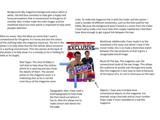Background: My magazines background colour which is 
white, red and blue connotes to help gain a happy and 
funny atmosphere that is conventional to the genre of 
comedy. Also it helps make the main images and the 
masthead stand out more which is important to help catch 
peoples attention. 
Mise-en-scene: Also the Mise-en-scene that I used is 
conventional for the genre. It is funny and also the colour 
of the clothing helps the magazine stand out. The tie in the 
photo is to help show that the film will be about someone 
in a working environment. Then the person at the back of 
the photo is to help show it is a comedy as he is holding his 
belly as he laughs. 
Shot Types: The shot of Gibby is 
mid shot to help show the clothes 
which he is wearing and also show 
the details of them. The second 
photo on the magazine cover is a 
midelong shot as he is not the 
main focus of the magazine cover. 
Links: To make the magazine link in with the trailer and the poster I 
used a number of different similarities, such as the font used for the 
Gibby. Because the background wasn’t based in a scene from the trailer 
I have had to make a lot more links then maybe needed but I feel that I 
have done enough to get a good link between the two. 
Masthead: Additionally I have made it so the 
masthead is the same one which I have in the 
movie trailer, this is to make a distinctive match 
between the two products so that it gains a 
recognizable brand image. 
Route Of The Eye: The magazine uses the 
conventional route of the eye image. This allows 
the audience to quickly scan through very easily. 
Also the magazine is very easy to look at because 
of the layout of it, its not to strenuous on the eyes. 
Objects: I have also included more 
conventional objects on the magazine. For 
example using a barcode and an issue number 
helps make it more relatable to a real film 
magazine 
Typography: Also I have used a 
bold typography to help make 
the font stand out where it 
has to. Also this allows me to 
make certain text blend into 
the page. 
 