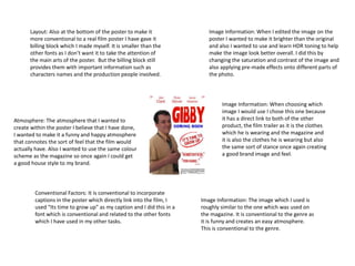 Layout: Also at the bottom of the poster to make it 
more conventional to a real film poster I have gave it 
billing block which I made myself. It is smaller than the 
other fonts as I don’t want it to take the attention of 
the main arts of the poster. But the billing block still 
provides them with important information such as 
characters names and the production people involved. 
Image Information: When I edited the image on the 
poster I wanted to make it brighter than the original 
and also I wanted to use and learn HDR toning to help 
make the image look better overall. I did this by 
changing the saturation and contrast of the image and 
also applying pre-made effects onto different parts of 
the photo. 
Atmosphere: The atmosphere that I wanted to 
create within the poster I believe that I have done, 
I wanted to make it a funny and happy atmosphere 
that connotes the sort of feel that the film would 
actually have. Also I wanted to use the same colour 
scheme as the magazine so once again I could get 
a good house style to my brand. 
Conventional Factors: It is conventional to incorporate 
captions in the poster which directly link into the film, I 
used “Its time to grow up” as my caption and I did this in a 
font which is conventional and related to the other fonts 
which I have used in my other tasks. 
Image Information: When choosing which 
image I would use I chose this one because 
it has a direct link to both of the other 
product, the film trailer as it is the clothes 
which he is wearing and the magazine and 
it is also the clothes he is wearing but also 
the same sort of stance once again creating 
a good brand image and feel. 
Image Information: The image which I used is 
roughly similar to the one which was used on 
the magazine. It is conventional to the genre as 
it is funny and creates an easy atmosphere. 
This is conventional to the genre. 
 