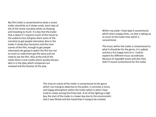 My film trailer is conventional to what a movie 
trailer should be as it shows small, short clips of 
the of the movie narrative while no showing 
and revealing to much. It is key that the trailer 
that is doesn't’t reveal to much of the movie to 
the audience but still gives them some of the 
narrative to get people interested. Also in the 
trailer it shows key characters and the main 
scenes of the film, enough to get people 
interested into going to watch the film but not 
to much to make them get the story and not 
need to see the film. Also at the end of the 
trailer there is end credits which quickly tell you 
who is in the play, which companies are 
involved and the director of the play. 
Within my trailer I have kept it conventional 
which short snappy shots, no shot is taking up 
to much of the trailer time which is 
conventional. 
The music within the trailer is conventional to 
what it should be for the genre, it is upbeat 
and has a fun happy tone to it. I had to 
explore for different music soundtracks 
because of copyright issues and also they 
didn't’t sound conventional for the trailer. 
The mise-en-scene of the trailer is conventional to the genre 
which I am trying to advertise to the public, it connotes a funny 
and happy atmosphere within the trailer which is what I have 
tried to create among the three task. A lot of the lighting is high 
key, the start of the trailer is a lower key due to the environment 
that it was filmed and the mood that is trying to be created. 
 