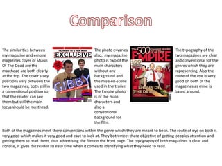 The similarities between 
my magazine and empire 
magazines cover of Shaun 
Of The Dead are the 
masthead are both clearly 
at the top. The cover story 
positions vary between the 
two magazines, both still in 
a conventional position so 
that the reader can see 
them but still the main 
focus should be masthead. 
The photo c=varies 
also, my magazine 
photo is two of the 
main characters 
without any 
background and 
the mise-en-scene 
used in the trailer. 
The Empire photo 
is of the main 
characters and 
also a 
conventional 
background for 
the film. 
The typography of the 
two magazines are clear 
and conventional for the 
genres which they are 
representing. Also the 
route of the eye is very 
good on both of the 
magazines as mine is 
based around. 
Both of the magazines meet there conventions within the genre which they are meant to be in. The route of eye on both is 
very good which makes it very good and easy to look at. They both meet there objective of getting peoples attention and 
getting them to read them, thus advertising the film on the front page. The typography of both magazines is clear and 
concise, it gives the reader an easy time when it comes to identifying what they need to read. 
 