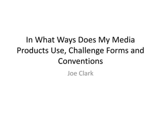 In What Ways Does My Media 
Products Use, Challenge Forms and 
Conventions 
Joe Clark 
 