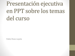 Presentación ejecutiva
en PPT sobre los temas
del curso
Pablo Rivas Loyola
 