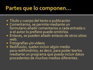 Título y cuerpo del texto o publicación
Comentarios, se permite mediante un
formulario añadir comentarios a cada entrada o
si el autor lo prefiere puede omitirlos.
Enlaces, se pueden añadir enlaces de otros sitios
web.
Fotografías y/o videos
Redifusión, suelen incluir algún medio
para redifundirlos, es decir, para poder leerlos
mediante un programa que pueda incluir datos
procedentes de muchos medios diferentes.