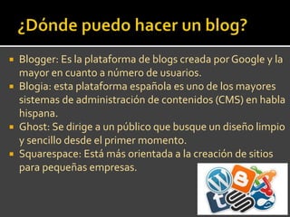  Blogger: Es la plataforma de blogs creada por Google y la
mayor en cuanto a número de usuarios.
Blogia: esta plataforma española es uno de los mayores
sistemas de administración de contenidos (CMS) en habla
hispana.
Ghost: Se dirige a un público que busque un diseño limpio
y sencillo desde el primer momento.
Squarespace: Está más orientada a la creación de sitios
para pequeñas empresas.
