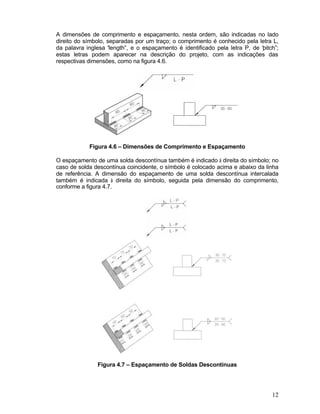12
A dimensões de comprimento e espaçamento, nesta ordem, são indicadas no lado
direito do símbolo, separadas por um traço; o comprimento é conhecido pela letra L,
da palavra inglesa “length”, e o espaçamento é identificado pela letra P, de “pitch”;
estas letras podem aparecer na descrição do projeto, com as indicações das
respectivas dimensões, como na figura 4.6.
Figura 4.6 – Dimensões de Comprimento e Espaçamento
O espaçamento de uma solda descontínua também é indicado à direita do símbolo; no
caso de solda descontínua coincidente, o símbolo é colocado acima e abaixo da linha
de referência. A dimensão do espaçamento de uma solda descontínua intercalada
também é indicada à direita do símbolo, seguida pela dimensão do comprimento,
conforme a figura 4.7.
Figura 4.7 – Espaçamento de Soldas Descontínuas
 